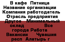 В кафе "Пятница › Название организации ­ Компания-работодатель › Отрасль предприятия ­ Другое › Минимальный оклад ­ 25 000 - Все города Работа » Вакансии   . Чувашия респ.,Алатырь г.